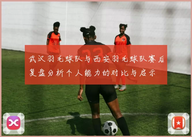 武汉羽毛球队与西安羽毛球队赛后复盘分析个人能力的对比与启示