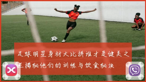 足球明星身材大比拼谁才是健美之王揭秘他们的训练与饮食秘诀