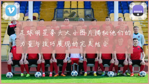 足球明星拳头大小图片揭秘他们的力量与技巧展现的完美结合