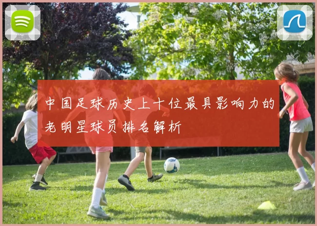 中国足球历史上十位最具影响力的老明星球员排名解析