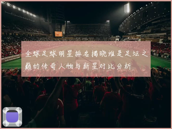 全球足球明星排名揭晓谁是足坛之巅的传奇人物与新星对比分析