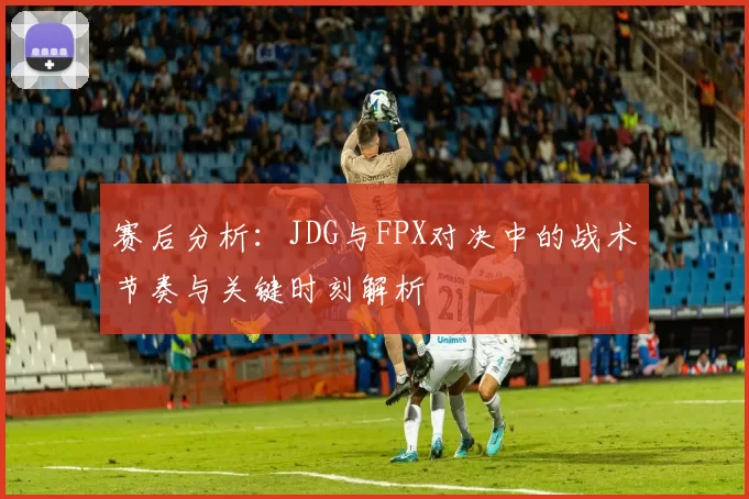 赛后分析：JDG与FPX对决中的战术节奏与关键时刻解析