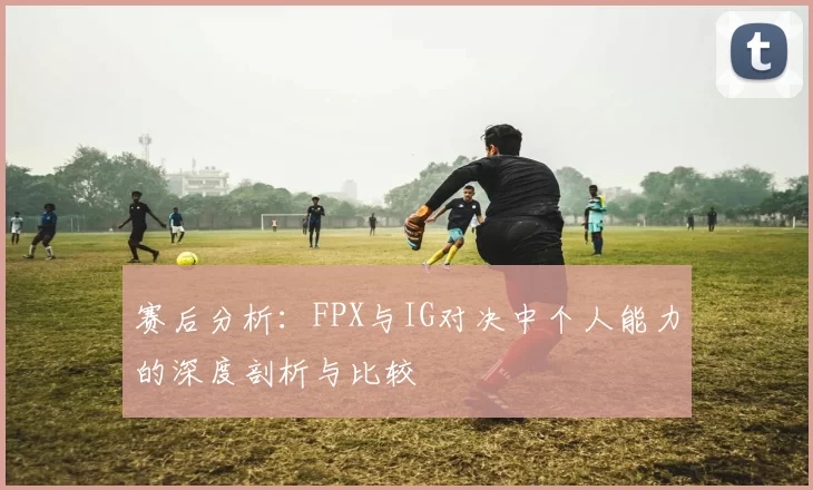 赛后分析：FPX与IG对决中个人能力的深度剖析与比较