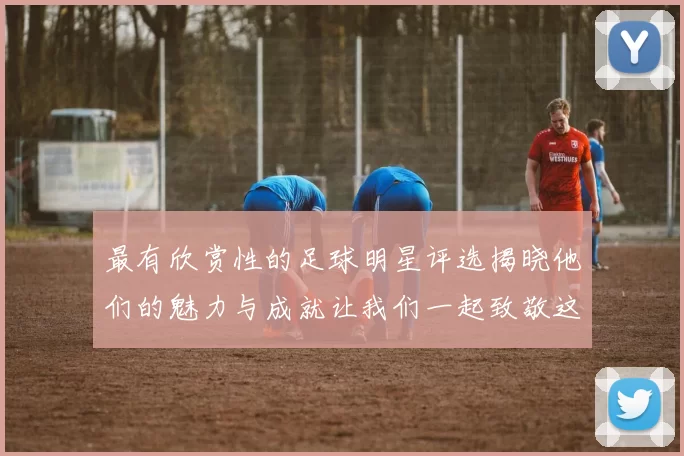 最有欣赏性的足球明星评选揭晓他们的魅力与成就让我们一起致敬这些传奇人物