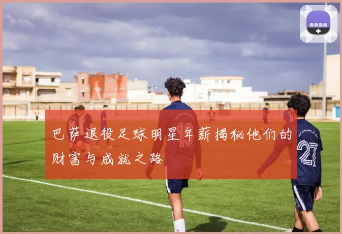 巴萨退役足球明星年薪揭秘他们的财富与成就之路