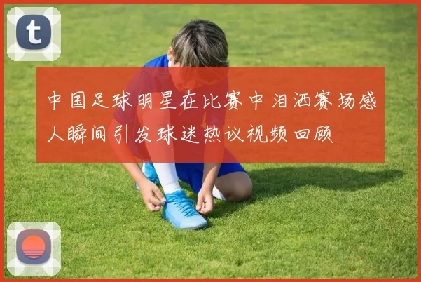 中国足球明星在比赛中泪洒赛场感人瞬间引发球迷热议视频回顾