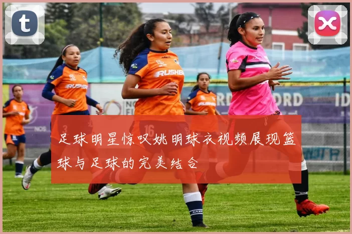 足球明星惊叹姚明球衣视频展现篮球与足球的完美结合