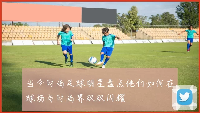 当今时尚足球明星盘点他们如何在球场与时尚界双双闪耀