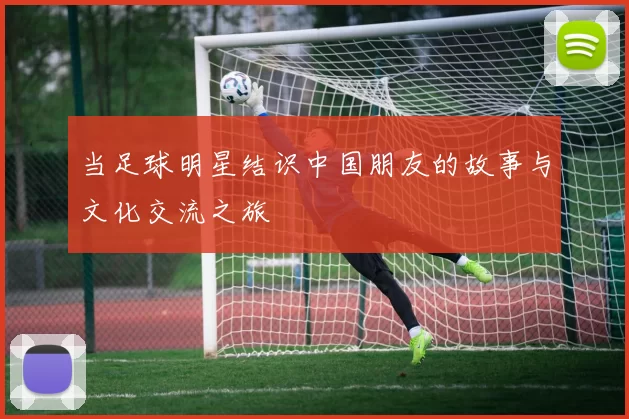 当足球明星结识中国朋友的故事与文化交流之旅