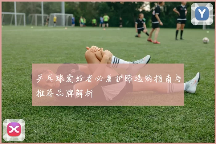 乒乓球爱好者必看护膝选购指南与推荐品牌解析