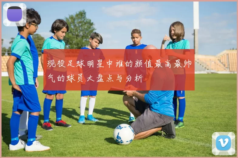 现役足球明星中谁的颜值最高最帅气的球员大盘点与分析