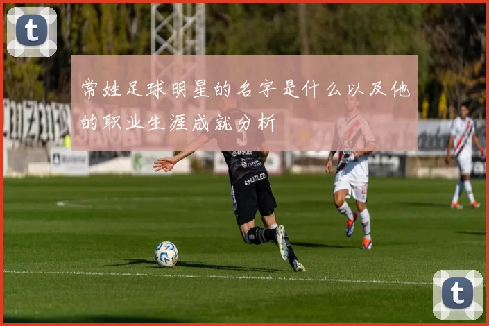 常姓足球明星的名字是什么以及他的职业生涯成就分析