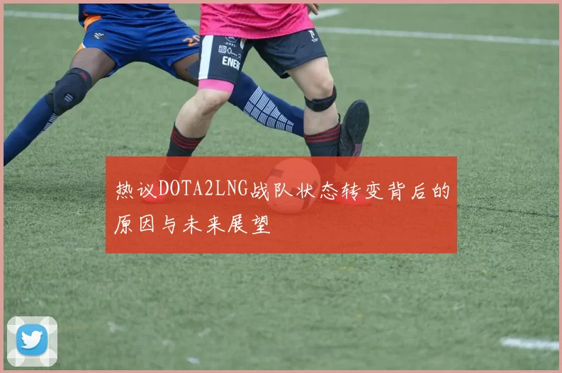 热议DOTA2LNG战队状态转变背后的原因与未来展望