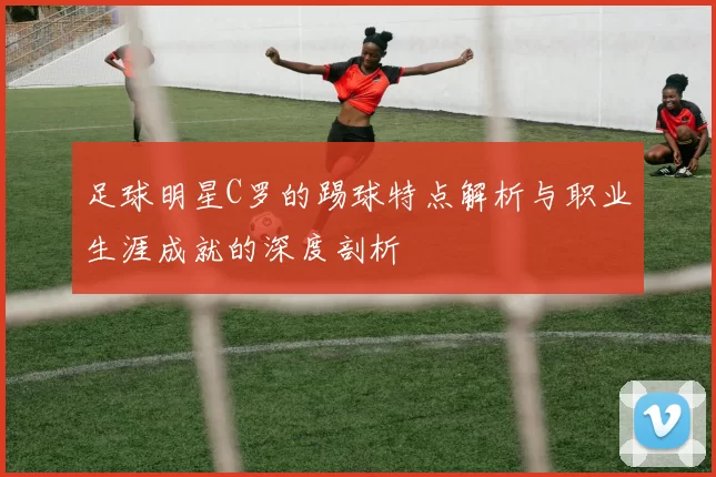 足球明星C罗的踢球特点解析与职业生涯成就的深度剖析