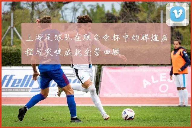 上海足球队在联合会杯中的辉煌历程与突破成就全景回顾
