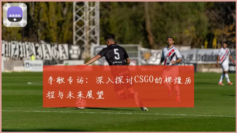 李敏专访：深入探讨CSGO的辉煌历程与未来展望